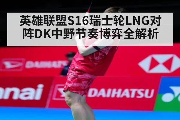 英雄联盟S16瑞士轮LNG对阵DK中野节奏博弈全解析